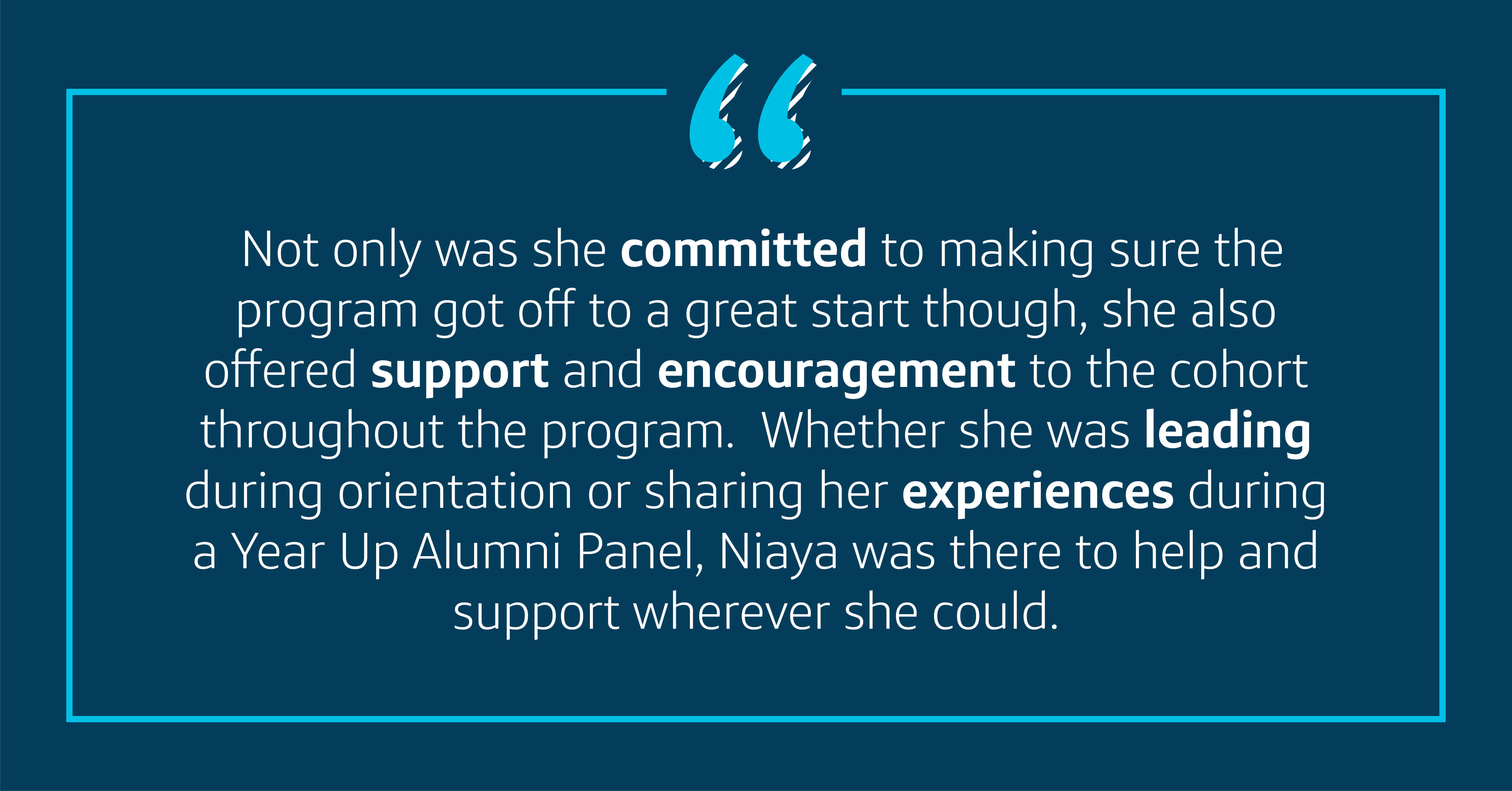 Not only was she committed to making sure the program got off to a great start though, she also offered support and encouragement to the cohort throughout the program. Whether she was leading during orientation or sharing her experiences during a Year Up Alumni Panel, Niaya was there to help and support wherever she could.